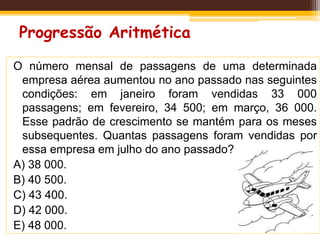 Progressão Aritmética
O número mensal de passagens de uma determinada
empresa aérea aumentou no ano passado nas seguintes
condições: em janeiro foram vendidas 33 000
passagens; em fevereiro, 34 500; em março, 36 000.
Esse padrão de crescimento se mantém para os meses
subsequentes. Quantas passagens foram vendidas por
essa empresa em julho do ano passado?
A) 38 000.
B) 40 500.
C) 43 400.
D) 42 000.
E) 48 000.
 