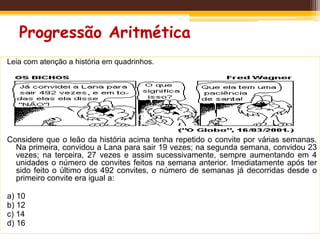 Progressão Aritmética
Leia com atenção a história em quadrinhos.
Considere que o leão da história acima tenha repetido o convite por várias semanas.
Na primeira, convidou a Lana para sair 19 vezes; na segunda semana, convidou 23
vezes; na terceira, 27 vezes e assim sucessivamente, sempre aumentando em 4
unidades o número de convites feitos na semana anterior. Imediatamente após ter
sido feito o último dos 492 convites, o número de semanas já decorridas desde o
primeiro convite era igual a:
a) 10
b) 12
c) 14
d) 16
 