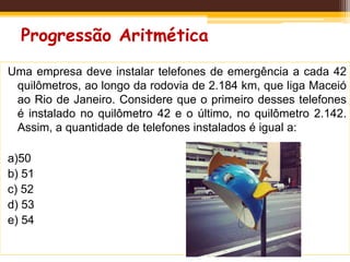Progressão Aritmética
Uma empresa deve instalar telefones de emergência a cada 42
quilômetros, ao longo da rodovia de 2.184 km, que liga Maceió
ao Rio de Janeiro. Considere que o primeiro desses telefones
é instalado no quilômetro 42 e o último, no quilômetro 2.142.
Assim, a quantidade de telefones instalados é igual a:
a)50
b) 51
c) 52
d) 53
e) 54
 