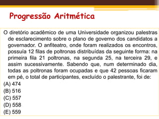 Progressão Aritmética
O diretório acadêmico de uma Universidade organizou palestras
de esclarecimento sobre o plano de governo dos candidatos a
governador. O anfiteatro, onde foram realizados os encontros,
possuía 12 filas de poltronas distribuídas da seguinte forma: na
primeira fila 21 poltronas, na segunda 25, na terceira 29, e
assim sucessivamente. Sabendo que, num determinado dia,
todas as poltronas foram ocupadas e que 42 pessoas ficaram
em pé, o total de participantes, excluído o palestrante, foi de:
(A) 474
(B) 516
(C) 557
(D) 558
(E) 559
 