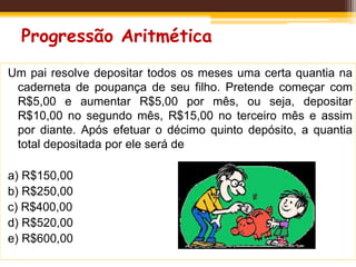 Progressão Aritmética
Um pai resolve depositar todos os meses uma certa quantia na
caderneta de poupança de seu filho. Pretende começar com
R$5,00 e aumentar R$5,00 por mês, ou seja, depositar
R$10,00 no segundo mês, R$15,00 no terceiro mês e assim
por diante. Após efetuar o décimo quinto depósito, a quantia
total depositada por ele será de
a) R$150,00
b) R$250,00
c) R$400,00
d) R$520,00
e) R$600,00
 