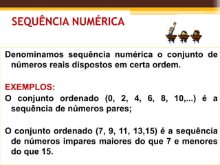 SEQUÊNCIA NUMÉRICA
Denominamos sequência numérica o conjunto de
números reais dispostos em certa ordem.
EXEMPLOS:
O conjunto ordenado (0, 2, 4, 6, 8, 10,...) é a
sequência de números pares;
O conjunto ordenado (7, 9, 11, 13,15) é a sequência
de números impares maiores do que 7 e menores
do que 15.
 