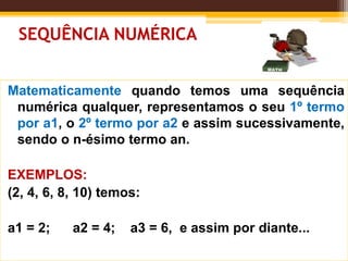 SEQUÊNCIA NUMÉRICA
Matematicamente quando temos uma sequência
numérica qualquer, representamos o seu 1º termo
por a1, o 2º termo por a2 e assim sucessivamente,
sendo o n-ésimo termo an.
EXEMPLOS:
(2, 4, 6, 8, 10) temos:
a1 = 2; a2 = 4; a3 = 6, e assim por diante...
 