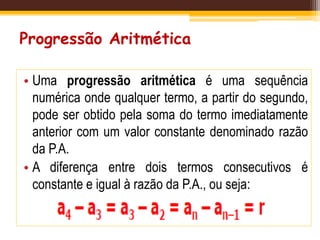 Progressão Aritmética
• Uma progressão aritmética é uma sequência
numérica onde qualquer termo, a partir do segundo,
pode ser obtido pela soma do termo imediatamente
anterior com um valor constante denominado razão
da P.A.
• A diferença entre dois termos consecutivos é
constante e igual à razão da P.A., ou seja:
 
