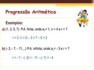 Progressão Aritmética
Exemplos:
a) (1, 3, 5, 7) P.A. finita, onde a1= 1, n = 4 e r = ?
b) (- 3, - 7, - 11,...) P.A. infinita, onde a1= - 3 e r = ?
r = 3 -1 = 5 – 3 = 7 – 5 = 2
r = - 7 – (- 3) = - 11 – (- 7) = - 4
 