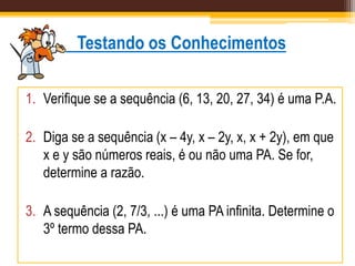 Testando os Conhecimentos
1. Verifique se a sequência (6, 13, 20, 27, 34) é uma P.A.
2. Diga se a sequência (x – 4y, x – 2y, x, x + 2y), em que
x e y são números reais, é ou não uma PA. Se for,
determine a razão.
3. A sequência (2, 7/3, ...) é uma PA infinita. Determine o
3º termo dessa PA.
 