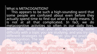 FACILITATING LEARNER –
CENTERED TEACHING
What is METACOGNITION?
This appears to be such a high-sounding word that
some people are confused about even before they
actually spend time to find out what it really means. It
is not at all that complicated. In fact, we do
metacognitive activities so often in our daily lives.
When you sense that you are experiencing some
difficulty with a topic you are studying, and you try out
different strategies to learn better, you are practicing
metacognition. The word maybe long, seems to be so
intangible but it is worth focusing on because it can
help you to be more successful learner. When you
become a teacher, it can also help your students to
 