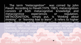 FACILITATING LEARNER –
CENTERED TEACHING
The term “metacognition” was coined by John
Flavell. According to Flavell (1979, 1987), metacognition
consists of both metacognitive knowledge and
metacognitive experiences or regulation.
METACOGNITION, simply put, is “thinking about
thinking” or “learning how to learn” . It refers to higher
order thinking which involves active awareness and
control over the cognitive processes engaged in
learning. Metacognitive knowledge refers to acquired
knowledge about cognitive processes, knowledge that
can be used to control cognitive processes. Flavell
further divides metacognitive knowledge into three
categories: knowledge of person variables, task variables,
and strategy variables.
 