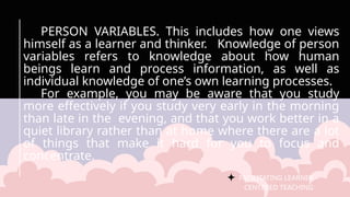 FACILITATING LEARNER –
CENTERED TEACHING
PERSON VARIABLES. This includes how one views
himself as a learner and thinker. Knowledge of person
variables refers to knowledge about how human
beings learn and process information, as well as
individual knowledge of one’s own learning processes.
For example, you may be aware that you study
more effectively if you study very early in the morning
than late in the evening, and that you work better in a
quiet library rather than at home where there are a lot
of things that make it hard for you to focus and
concentrate.
 