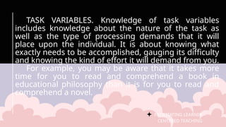 FACILITATING LEARNER –
CENTERED TEACHING
TASK VARIABLES. Knowledge of task variables
includes knowledge about the nature of the task as
well as the type of processing demands that it will
place upon the individual. It is about knowing what
exactly needs to be accomplished, gauging its difficulty
and knowing the kind of effort it will demand from you.
For example, you may be aware that it takes more
time for you to read and comprehend a book in
educational philosophy than it is for you to read and
comprehend a novel.
 