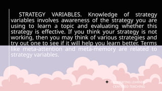 FACILITATING LEARNER –
CENTERED TEACHING
STRATEGY VARIABLES. Knowledge of strategy
variables involves awareness of the strategy you are
using to learn a topic and evaluating whether this
strategy is effective. If you think your strategy is not
working, then you may think of various strategies and
try out one to see if it will help you learn better. Terms
like meta-attention and meta-memory are related to
strategy variables.
 