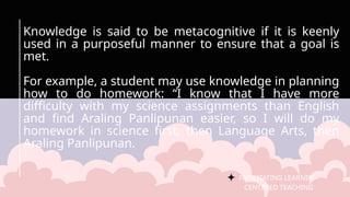 FACILITATING LEARNER –
CENTERED TEACHING
Knowledge is said to be metacognitive if it is keenly
used in a purposeful manner to ensure that a goal is
met.
For example, a student may use knowledge in planning
how to do homework: “I know that I have more
difficulty with my science assignments than English
and find Araling Panlipunan easier, so I will do my
homework in science first, then Language Arts, then
Araling Panlipunan.
 