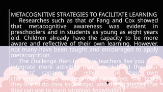 FACILITATING LEARNER –
CENTERED TEACHING
METACOGNITIVE STRATEGIES TO FACILITATE LEARNING
Researches such as that of Fang and Cox showed
that metacognitive awareness was evident in
preschoolers and in students as young as eight years
old. Children already have the capacity to be more
aware and reflective of their own learning. However,
not many have been taught and encouraged to apply
metacognition.
The challenge then to future teachers like you is to
integrate more activities that would build the your
students’ capacity to reflect on their own
characteristics as learners (self-knowledge), the tasks
they are to do (task knowledge) and the strategies that
 