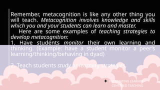 FACILITATING LEARNER –
CENTERED TEACHING
Remember, metacognition is like any other thing you
will teach. Metacognition involves knowledge and skills
which you and your students can learn and master.
Here are some examples of teaching strategies to
develop metacognition:
1. Have students monitor their own learning and
thinking. (Example: have a student monitor a peer’s
learning/thinking/behaving in dyad)
2. Teach students study or learning strategies.
 