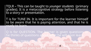 FACILITATING LEARNER –
CENTERED TEACHING
TQLR – This can be taught to younger students (primary
grades). It is a metacognitive strategy before listening
to a story or presentation.
T is for TUNE IN. It is important for the learner himself
to be aware that he is paying attention, and that he is
ready to learn.
Q is for QUESTION. The learner is given questions or
he thinks of questions about what he will soon learn.
L is for LISTEN. The learner then intentionally exerts
effort to listen. He becomes aware if he is momentarily
detracted and goes back to listen again.
 