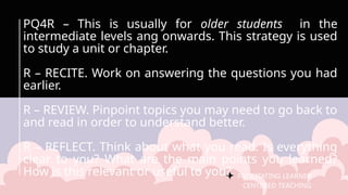 FACILITATING LEARNER –
CENTERED TEACHING
PQ4R – This is usually for older students in the
intermediate levels ang onwards. This strategy is used
to study a unit or chapter.
R – RECITE. Work on answering the questions you had
earlier.
R – REVIEW. Pinpoint topics you may need to go back to
and read in order to understand better.
R – REFLECT. Think about what you read. Is everything
clear to you? What are the main points you learned?
How is this relevant or useful to you?
 