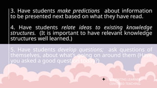 FACILITATING LEARNER –
CENTERED TEACHING
3. Have students make predictions about information
to be presented next based on what they have read.
4. Have students relate ideas to existing knowledge
structures. (It is important to have relevant knowledge
structures well learned.)
5. Have students develop questions; ask questions of
themselves, about what’s going on around them (Have
you asked a good question today?)
 