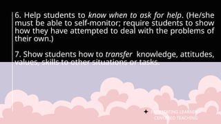 FACILITATING LEARNER –
CENTERED TEACHING
6. Help students to know when to ask for help. (He/she
must be able to self-monitor; require students to show
how they have attempted to deal with the problems of
their own.)
7. Show students how to transfer knowledge, attitudes,
values, skills to other situations or tasks.
 