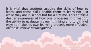 FACILITATING LEARNER –
CENTERED TEACHING
It is vital that students acquire the skills of how to
learn; and these skills enable them to learn not just
while they are in school but for a lifetime. This entails a
deeper awareness of how one processes information,
the ability to evaluate his own thinking and to think of
ways to make his own learning process more effective.
All these involve metacognition.
 