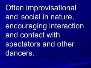 Often improvisational
and social in nature,
encouraging interaction
and contact with
spectators and other
dancers.
 