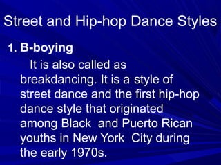 Street and Hip-hop Dance Styles
1. B-boying
It is also called as
breakdancing. It is a style of
street dance and the first hip-hop
dance style that originated
among Black and Puerto Rican
youths in New York City during
the early 1970s.
 