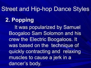 2. Popping
It was popularized by Samuel
Boogaloo Sam Solomon and his
crew the Electric Boogaloos. It
was based on the technique of
quickly contracting and relaxing
muscles to cause a jerk in a
dancer’s body.
Street and Hip-hop Dance Styles
 