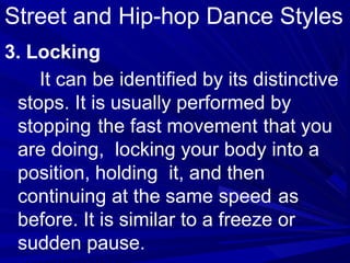 3. Locking
It can be identified by its distinctive
stops. It is usually performed by
stopping the fast movement that you
are doing, locking your body into a
position, holding it, and then
continuing at the same speed as
before. It is similar to a freeze or
sudden pause.
Street and Hip-hop Dance Styles
 