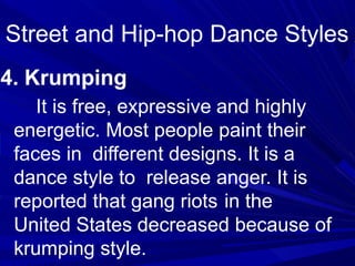 4. Krumping
It is free, expressive and highly
energetic. Most people paint their
faces in different designs. It is a
dance style to release anger. It is
reported that gang riots in the
United States decreased because of
krumping style.
Street and Hip-hop Dance Styles
 