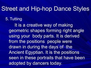 5. Tutting
It is a creative way of making
geometric shapes forming right angle
using your body parts. It is derived
from the positions people were
drawn in during the days of the
Ancient Egyptian. It is the positions
seen in these portraits that have been
adopted by dancers today.
Street and Hip-hop Dance Styles
 