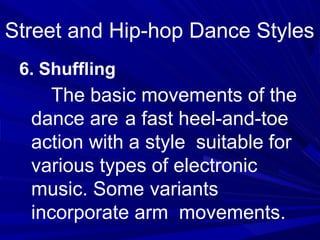 6. Shuffling
The basic movements of the
dance are a fast heel-and-toe
action with a style suitable for
various types of electronic
music. Some variants
incorporate arm movements.
Street and Hip-hop Dance Styles
 
