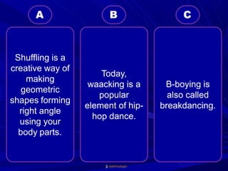 tekhnologic
B-boying is
also called
breakdancing.
Today,
waacking is a
popular
element of hip-
hop dance.
Shuffling is a
creative way of
making
geometric
shapes forming
right angle
using your
body parts.
C
B
A
 
