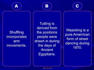tekhnologic
Waacking is a
pure Amerrican
form of street
dancing during
1970.
Tutting is
derived from
the positions
people were
drawn in during
the days of
Ancient
Egyptians.
Shuffling
incorporates
arm
movements.
C
B
A
 