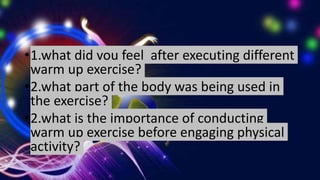 •1.what did you feel after executing different
warm up exercise?
•2.what part of the body was being used in
the exercise?
•2.what is the importance of conducting
warm up exercise before engaging physical
activity?
 