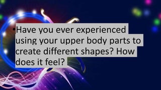 •Have you ever experienced
using your upper body parts to
create different shapes? How
does it feel?
 