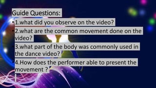 Guide Questions:
•1.what did you observe on the video?
•2.what are the common movement done on the
video?
•3.what part of the body was commonly used in
the dance video?
•4.How does the performer able to present the
movement ?
 