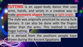 •TUTTING is an upper-body dance that uses
arms, hands, and wrists in a creative way to
make geometric shapes forming a right angle.
•The style was originally practiced by young funk
dancers. It can also be done with the fingers
rather than the arms. This method is called
finger tutting.
•It is derived from the positions people have
drawn during the Ancient Egyptians.
 