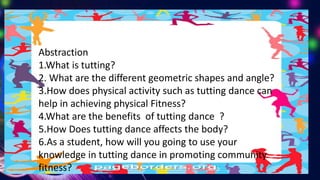 Abstraction
1.What is tutting?
2. What are the different geometric shapes and angle?
3.How does physical activity such as tutting dance can
help in achieving physical Fitness?
4.What are the benefits of tutting dance ?
5.How Does tutting dance affects the body?
6.As a student, how will you going to use your
knowledge in tutting dance in promoting community
fitness?
 