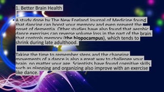• 1. Better Brain Health
• A study done by The New England Journal of Medicine found
that dancing can boost your memory and even prevent the
onset of dementia. Other studies have also found that aerobic
dance exercises can reverse volume loss in the part of the brain
that controls memory (the hippocampus), which tends to
shrink during late adulthood.
• Taking the time to remember steps and the changing
movements of a dance is also a great way to challenge your
brain, no matter your age. Scientists have found cognitive skills
such as planning and organizing also improve with an exercise
like dance.
 