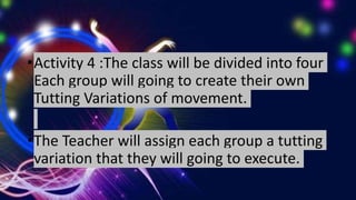 •Activity 4 :The class will be divided into four
Each group will going to create their own
Tutting Variations of movement.
•The Teacher will assign each group a tutting
variation that they will going to execute.
 