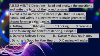 • ASSESSMENT 1.Directions: Read and analyze the questions
and write the letter of the correct answer.
• 1.what is the name of the dance style that uses arms,
hands, and wrists in a creative way to make geometric
shapes forming a right angle.
• a. Tutting b. B-boying C. Locking D. Wacking
• 2.The following are benefit of dancing, Except??
• a. Dancing Relieves Stress b.. Dance Makes You Happy
• c Dancing Is Good for Your Heart D. Dancing will make
you rich
 