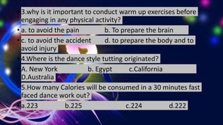 • 3.why is it important to conduct warm up exercises before
engaging in any physical activity?
• a. to avoid the pain b. To prepare the brain
• c. to avoid the accident d. to prepare the body and to
avoid injury
• 4.Where is the dance style tutting originated?
• A. New York b. Egypt c.California
D.Australia
• 5.How many Calories will be consumed in a 30 minutes fast
faced dance work out?
• a.223 b.225 c.224 d.222
 