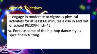 Learning Objectives
•• engage in moderate to vigorous physical
activities for at least 60 minutes a day in and out
of school PE10PF-IIIch-45
•a. Execute some of the hip-hop dance styles
specifically tutting.
 
