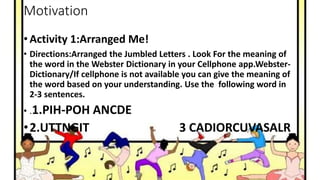 Motivation
• Activity 1:Arranged Me!
• Directions:Arranged the Jumbled Letters . Look For the meaning of
the word in the Webster Dictionary in your Cellphone app.Webster-
Dictionary/If cellphone is not available you can give the meaning of
the word based on your understanding. Use the following word in
2-3 sentences.
• .1.PIH-POH ANCDE
•2.UTTNGIT 3 CADIORCUVASALR
 