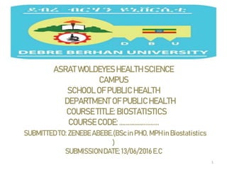 ASRAT WOLDEYES HEALTH SCIENCE
CAMPUS
SCHOOL OF PUBLIC HEALTH
DEPARTMENT OF PUBLIC HEALTH
COURSE TITLE: BIOSTATISTICS
COURSE CODE: ……………..........
SUBMITTEDTO: ZENEBEABEBE.(BScin PHO, MPH in Biostatistics
)
SUBMISSION DATE; 13/06/2016E.C
1
 
