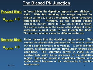The Biased PN Junction
Forward Bias: In forward bias the depletion region shrinks slightly in
width. With this shrinking the energy required for
charge carriers to cross the depletion region decreases
exponentially. Therefore, as the applied voltage
increases, current starts to flow across the junction.
The barrier potential of the diode is the voltage at which
appreciable current starts to flow through the diode.
The barrier potential varies for different materials.
Reverse Bias: Under reverse bias the depletion region widens. This
causes the electric field produced by the ions to cancel
out the applied reverse bias voltage. A small leakage
current, Is (saturation current) flows under reverse bias
conditions. This saturation current is made up of
electron-hole pairs being produced in the depletion
region. Saturation current is sometimes referred to as
scale current because of it’s relationship to junction
temperature.
Vapplied > 0
Vapplied < 0
4/8/2024 6
 