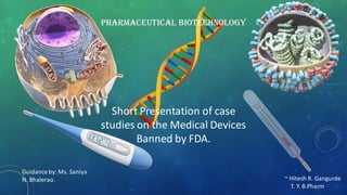 Pharmaceutical Biotechnology
Short Presentation of case
studies on the Medical Devices
Banned by FDA.
~ Hitesh R. Gangurde
T. Y. B.Pharm
Guidance by: Ms. Saniya
N. Bhalerao.
 