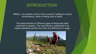INTRODUCTION
HIKING- is an outdoor activity which consist of walking in natural
environments, often on hiking trails or paths.
The health benefits of different types of hiking have been
confirmed in students. The word hiking is understood in all
english speaaking counties but there are differences in usage.
 