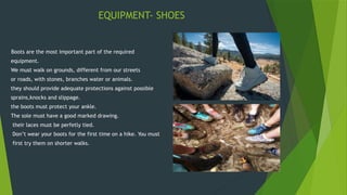 EQUIPMENT- SHOES
Boots are the most important part of the required
equipment.
We must walk on grounds, different from our streets
or roads, with stones, branches water or animals.
they should provide adequate protections against possible
sprains,knocks and slippage.
the boots must protect your ankle.
The sole must have a good marked drawing.
their laces must be perfetly tied.
Don’t wear your boots for the first time on a hike. You must
first try them on shorter walks.
 