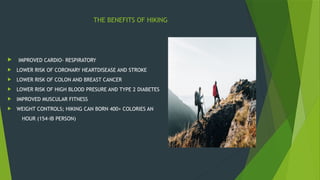THE BENEFITS OF HIKING
 IMPROVED CARDIO- RESPIRATORY
 LOWER RISK OF CORONARY HEARTDISEASE AND STROKE
 LOWER RISK OF COLON AND BREAST CANCER
 LOWER RISK OF HIGH BLOOD PRESURE AND TYPE 2 DIABETES
 IMPROVED MUSCULAR FITNESS
 WEIGHT CONTROLS; HIKING CAN BORN 400+ COLORIES AN
HOUR (154-IB PERSON)
 