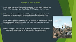 THE IMPORTANCE OF HIKING
 Hiking is a great way to improve cardiovascular health, build muscles, and
lose weight. It engages ypu whole body, which helps you stay in shape.
 Hiking can also improve mental health by reducing stress, anxiety, and
depression. It helps you relax and provides a sense of peace and calm.
Hiking is a great way to get some fresh air and soak up the beauty of nature.
Being outdoors in nature is good for your mood and helps you feel more
connected to the world around you.
Overall, hiking is a fantastic way to improve your physical and emotional
well-being while appreciating the beauty of the natural world.
 
